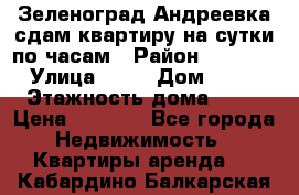 Зеленоград,Андреевка сдам квартиру на сутки по часам › Район ­ 1 412 › Улица ­ 14 › Дом ­ 12 › Этажность дома ­ 12 › Цена ­ 2 000 - Все города Недвижимость » Квартиры аренда   . Кабардино-Балкарская респ.